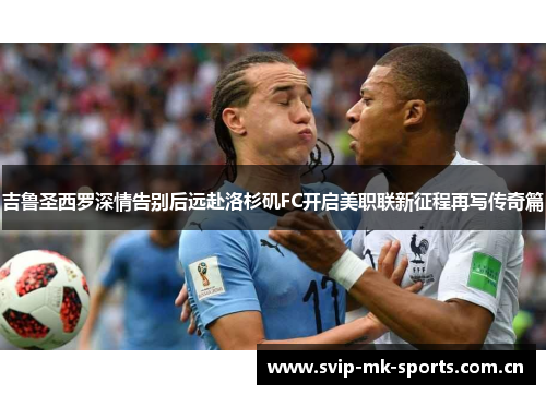 吉鲁圣西罗深情告别后远赴洛杉矶FC开启美职联新征程再写传奇篇 吉鲁圣西罗深情告别后远赴洛杉矶FC开启美职联新征程再写传奇篇